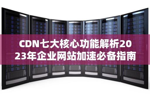CDN七大核心功能解析2023年企业网站加速必备指南