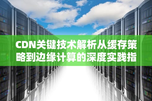 CDN关键技术解析从缓存策略到边缘计算的深度实践指南