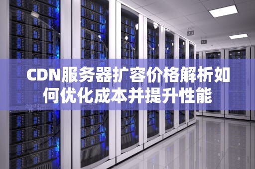 CDN服务器扩容价格解析如何优化成本并提升性能