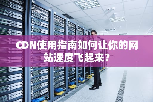 CDN使用指南如何让你的网站速度飞起来？
