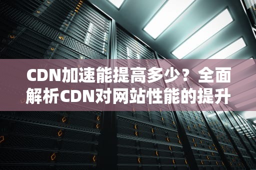 CDN加速能提高多少？全面解析CDN对网站性能的提升效果