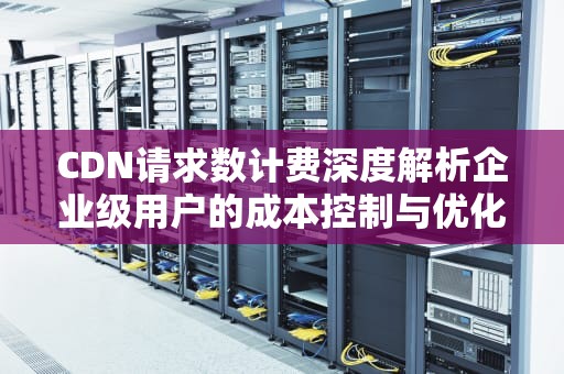 CDN请求数计费深度解析企业级用户的成本控制与优化策略