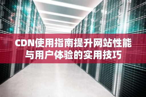 CDN使用指南提升网站性能与用户体验的实用技巧