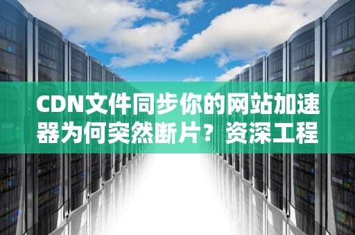 CDN文件同步你的网站加速器为何突然断片？资深工程师揭秘三大保命法则