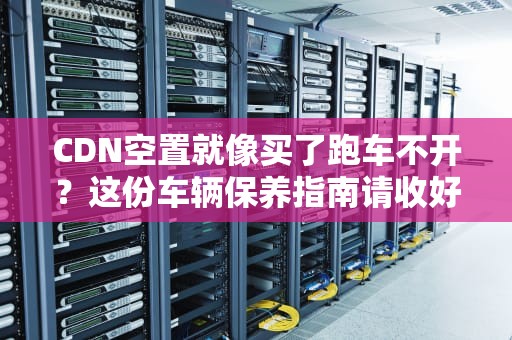 CDN空置就像买了跑车不开？这份车辆保养指南请收好