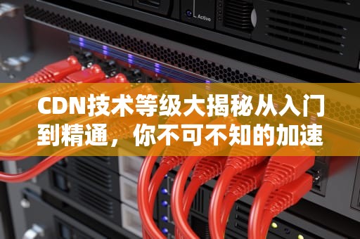 CDN技术等级大揭秘从入门到精通，你不可不知的加速神器！
