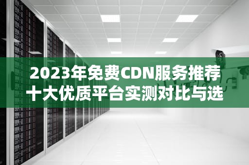 2023年免费CDN服务推荐十大优质平台实测对比与选择指南