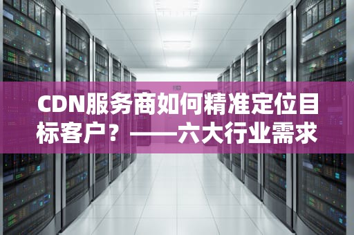 CDN服务商如何精准定位目标客户？——六大行业需求分析与市场拓展策略