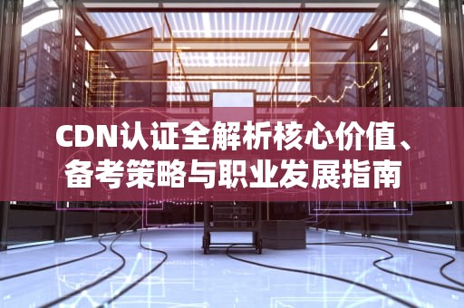 CDN认证全解析核心价值、备考策略与职业发展指南