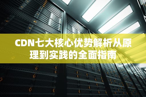 CDN七大核心优势解析从原理到实践的全面指南
