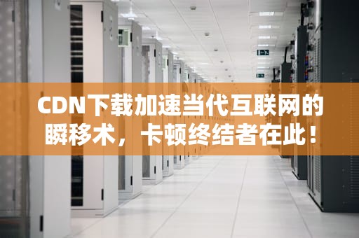 CDN下载加速当代互联网的瞬移术，卡顿终结者在此！