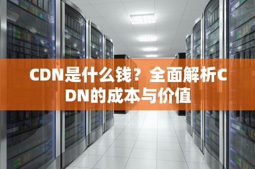CDN是什么钱？全面解析CDN的成本与价值