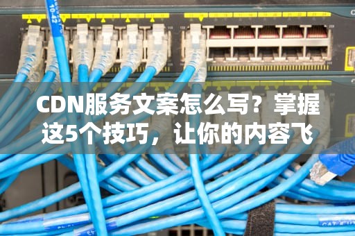 CDN服务文案怎么写？掌握这5个技巧，让你的内容飞起来！