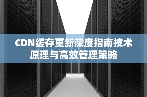 CDN缓存更新深度指南技术原理与高效管理策略