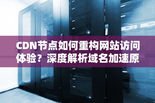 CDN节点如何重构网站访问体验？深度解析域名加速原理与实战指南