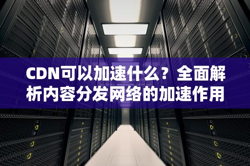CDN可以加速什么？全面解析内容分发网络的加速作用与实用建议