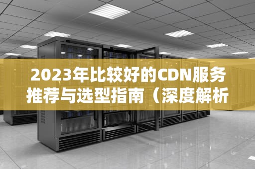 2023年比较好的CDN服务推荐与选型指南（深度解析+实战建议）