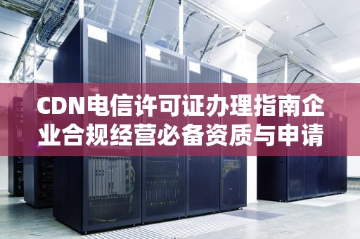 CDN电信许可证办理指南企业合规经营必备资质与申请全流程
