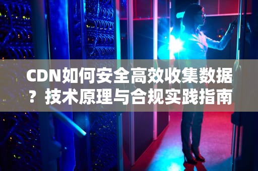 CDN如何安全高效收集数据？技术原理与合规实践指南