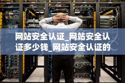 网站安全认证_网站安全认证多少钱_网站安全认证的重要性及其实施策略