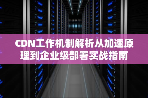 CDN工作机制解析从加速原理到企业级部署实战指南