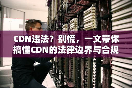 CDN违法？别慌，一文带你搞懂CDN的法律边界与合规使用
