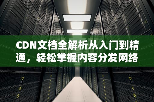 CDN文档全解析从入门到精通，轻松掌握内容分发网络