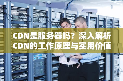 CDN是服务器吗？深入解析CDN的工作原理与实用价值