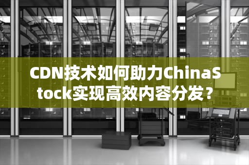 CDN技术如何助力ChinaStock实现高效内容分发？