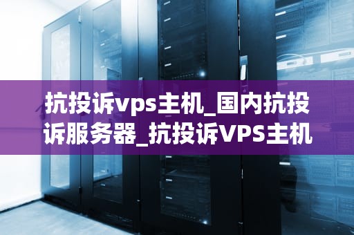 抗投诉vps主机_国内抗投诉服务器_抗投诉VPS主机：一种高效稳定的网络解决方案