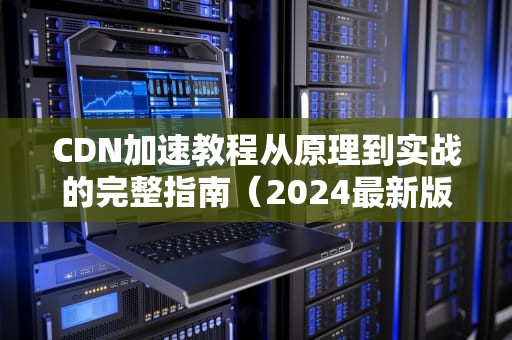 CDN加速教程从原理到实战的完整指南（2024最新版）