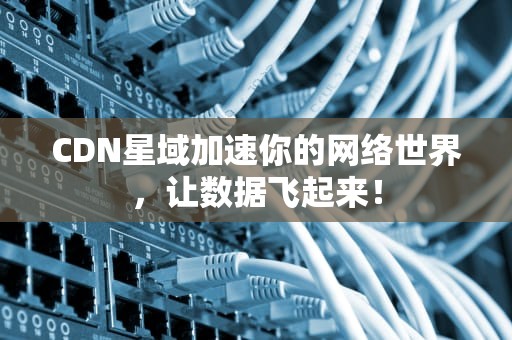 CDN星域加速你的网络世界，让数据飞起来！