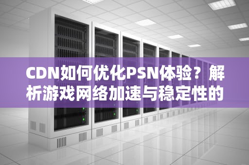 CDN如何优化PSN体验？解析游戏网络加速与稳定性的核心技术