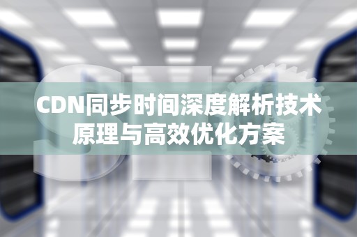 CDN同步时间深度解析技术原理与高效优化方案
