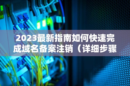 2023最新指南如何快速完成域名备案注销（详细步骤解析）