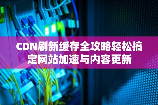 CDN刷新缓存全攻略轻松搞定网站加速与内容更新