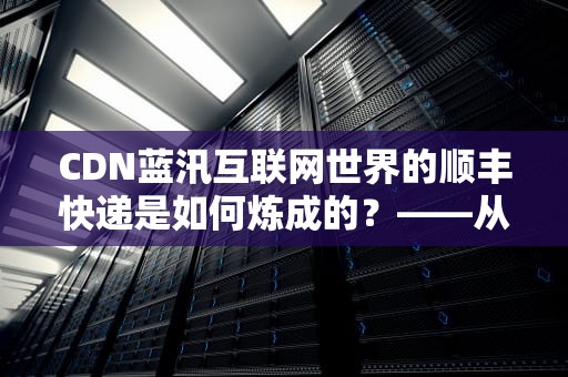 CDN蓝汛互联网世界的顺丰快递是如何炼成的？——从技术原理到行业秘辛的全解析
