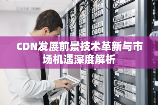 CDN发展前景技术革新与市场机遇深度解析