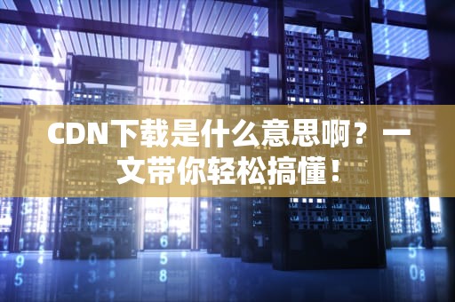 CDN下载是什么意思啊？一文带你轻松搞懂！