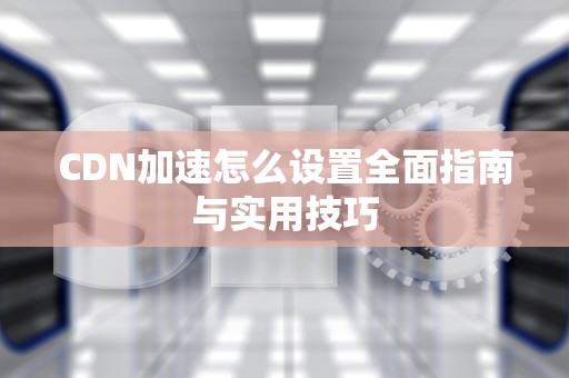 CDN加速怎么设置全面指南与实用技巧