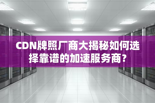 CDN牌照厂商大揭秘如何选择靠谱的加速服务商？