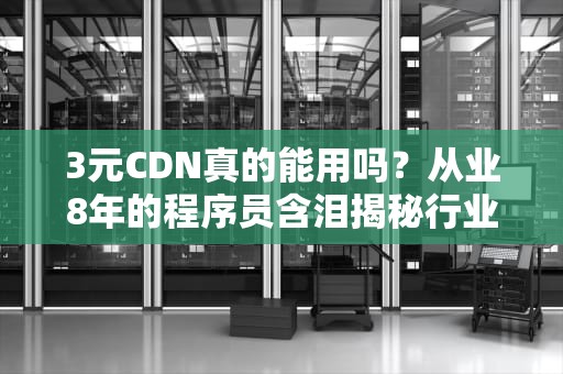 3元CDN真的能用吗？从业8年的程序员含泪揭秘行业内幕
