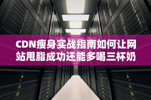 CDN瘦身实战指南如何让网站甩脂成功还能多喝三杯奶茶？
