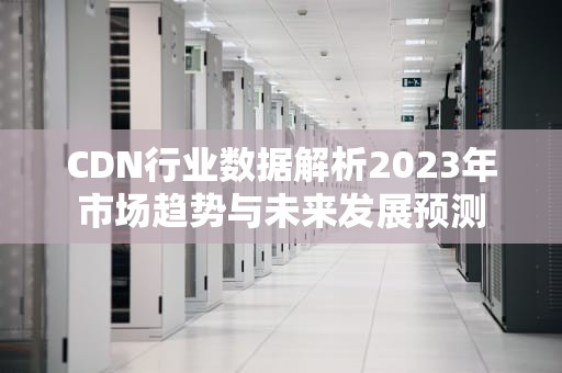CDN行业数据解析2023年市场趋势与未来发展预测