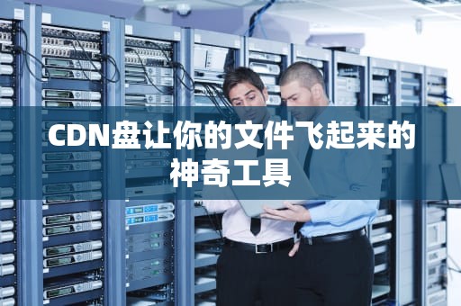 CDN盘让你的文件飞起来的神奇工具