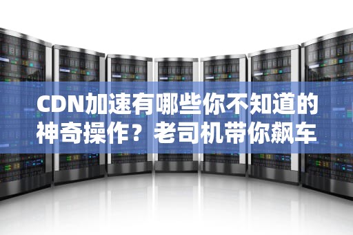 CDN加速有哪些你不知道的神奇操作？老司机带你飙车式科普