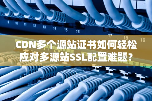 CDN多个源站证书如何轻松应对多源站SSL配置难题？