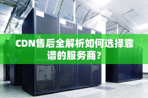 CDN售后全解析如何选择靠谱的服务商？
