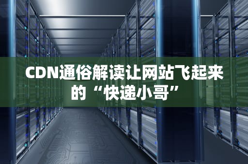CDN通俗解读让网站飞起来的“快递小哥”