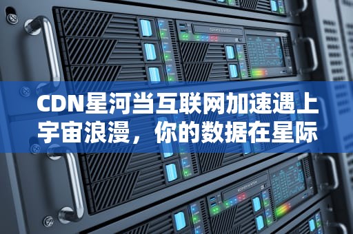 CDN星河当互联网加速遇上宇宙浪漫，你的数据在星际间光速穿梭！
